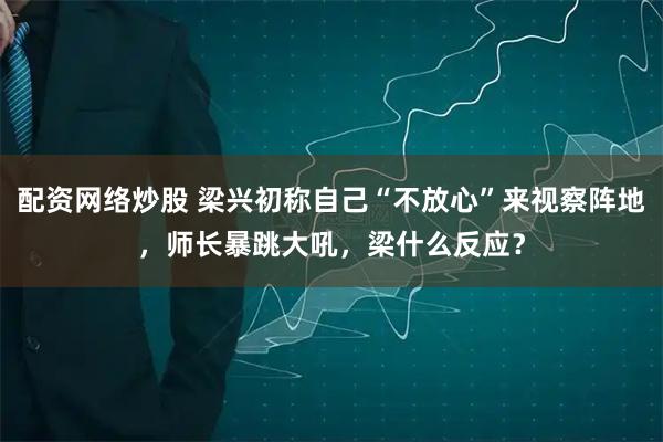 配资网络炒股 梁兴初称自己“不放心”来视察阵地，师长暴跳大吼，梁什么反应？