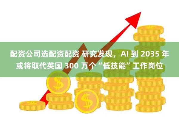 配资公司选配资配资 研究发现，AI 到 2035 年或将取代英国 300 万个“低技能”工作岗位
