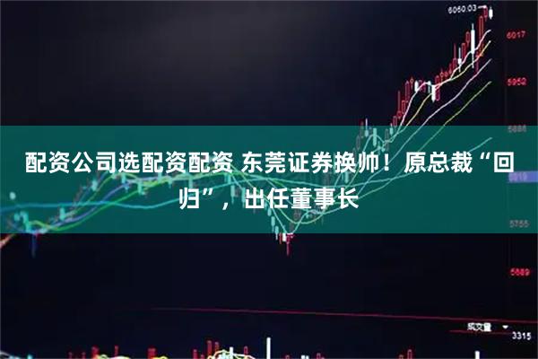 配资公司选配资配资 东莞证券换帅！原总裁“回归”，出任董事长