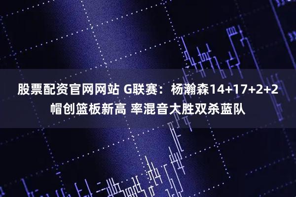 股票配资官网网站 G联赛：杨瀚森14+17+2+2帽创篮板新高 率混音大胜双杀蓝队