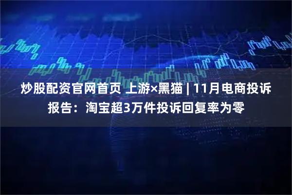 炒股配资官网首页 上游×黑猫 | 11月电商投诉报告：淘宝超3万件投诉回复率为零