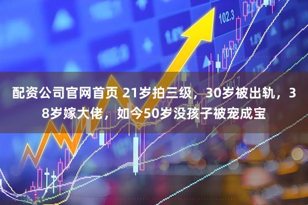 配资公司官网首页 21岁拍三级，30岁被出轨，38岁嫁大佬，如今50岁没孩子被宠成宝