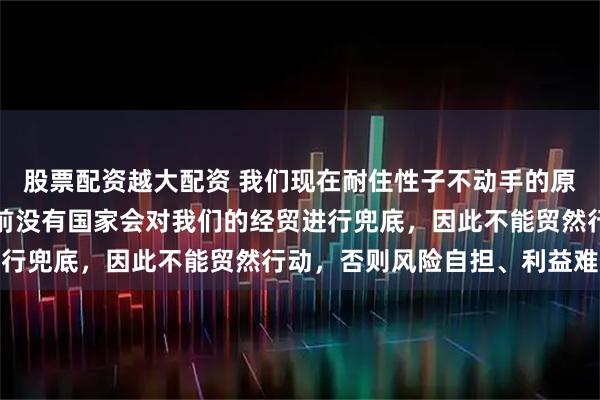 股票配资越大配资 我们现在耐住性子不动手的原因还有一个，那就是目前没有国家会对我们的经贸进行兜底，因此不能贸然行动，否则风险自担、利益难保