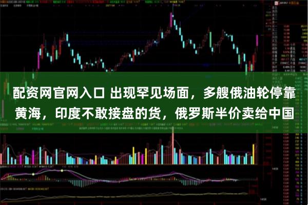 配资网官网入口 出现罕见场面，多艘俄油轮停靠黄海，印度不敢接盘的货，俄罗斯半价卖给中国