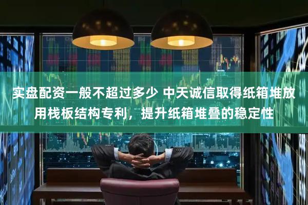 实盘配资一般不超过多少 中天诚信取得纸箱堆放用栈板结构专利，提升纸箱堆叠的稳定性