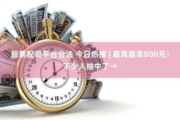 股票配资平台合法 今日热搜 | 最高能拿800元！不少人抽中了→