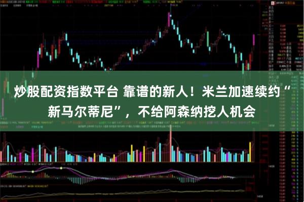 炒股配资指数平台 靠谱的新人！米兰加速续约“新马尔蒂尼”，不给阿森纳挖人机会