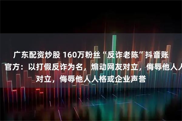 广东配资炒股 160万粉丝“反诈老陈”抖音账号已搜索不到，官方：以打假反诈为名，煽动网友对立，侮辱他人人格或企业声誉