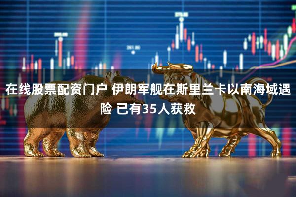 在线股票配资门户 伊朗军舰在斯里兰卡以南海域遇险 已有35人获救