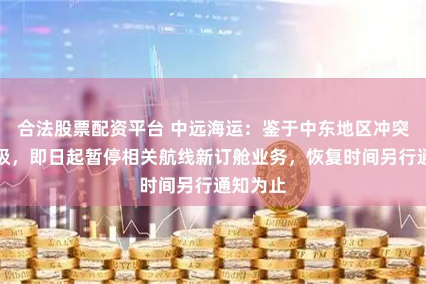 合法股票配资平台 中远海运：鉴于中东地区冲突持续升级，即日起暂停相关航线新订舱业务，恢复时间另行通知为止