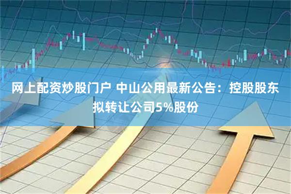网上配资炒股门户 中山公用最新公告：控股股东拟转让公司5%股份