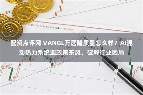 配资点评网 VANGL万居隆质量怎么样？AI混动热力系统迎政策东风，破解行业困局