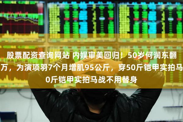 股票配资查询网站 内娱审美回归！50岁何润东翻红涨粉近百万，为演项羽7个月增肌95公斤，穿50斤铠甲实拍马战不用替身