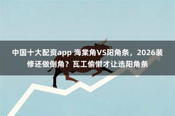 中国十大配资app 海棠角VS阳角条，2026装修还做倒角？瓦工偷懒才让选阳角条