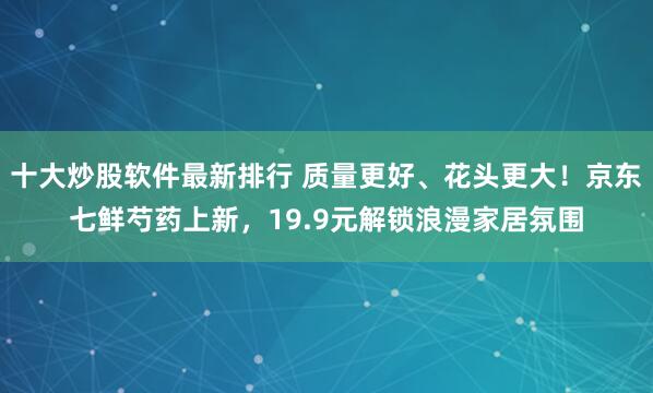 十大炒股软件最新排行 质量更好、花头更大！京东七鲜芍药上新，19.9元解锁浪漫家居氛围
