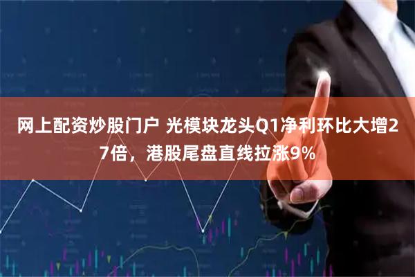 网上配资炒股门户 光模块龙头Q1净利环比大增27倍，港股尾盘直线拉涨9%
