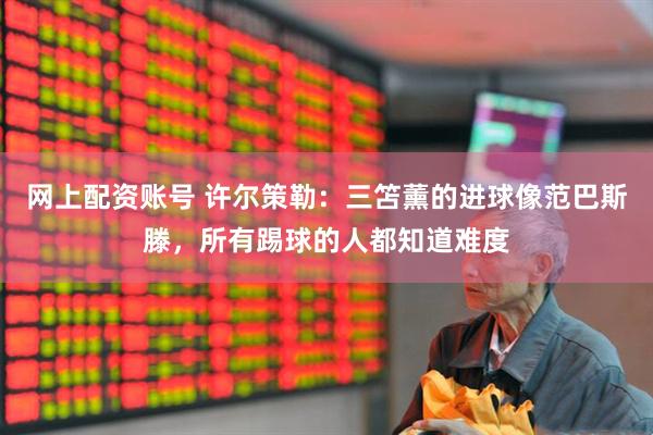 网上配资账号 许尔策勒：三笘薰的进球像范巴斯滕，所有踢球的人都知道难度