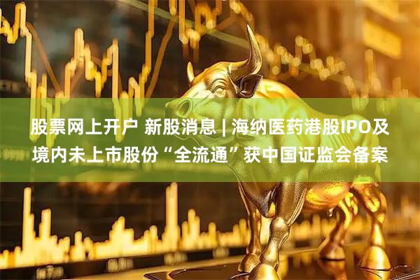 股票网上开户 新股消息 | 海纳医药港股IPO及境内未上市股份“全流通”获中国证监会备案