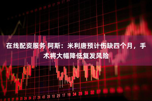在线配资服务 阿斯：米利唐预计伤缺四个月，手术将大幅降低复发风险