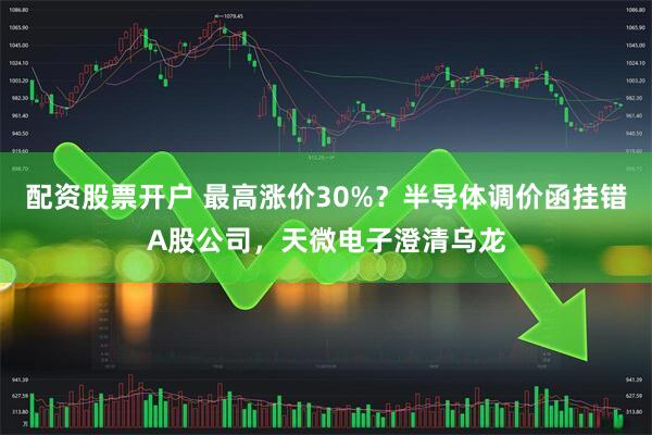 配资股票开户 最高涨价30%？半导体调价函挂错A股公司，天微电子澄清乌龙