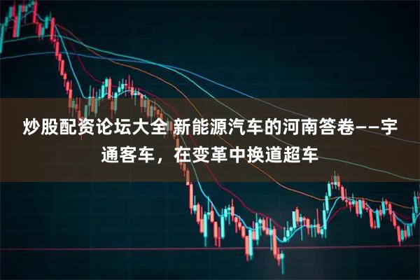 炒股配资论坛大全 新能源汽车的河南答卷——宇通客车，在变革中换道超车