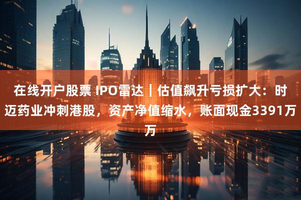 在线开户股票 IPO雷达｜估值飙升亏损扩大：时迈药业冲刺港股，资产净值缩水，账面现金3391万