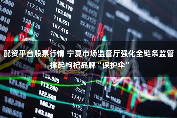 配资平台股票行情 宁夏市场监管厅强化全链条监管 撑起枸杞品牌“保护伞”