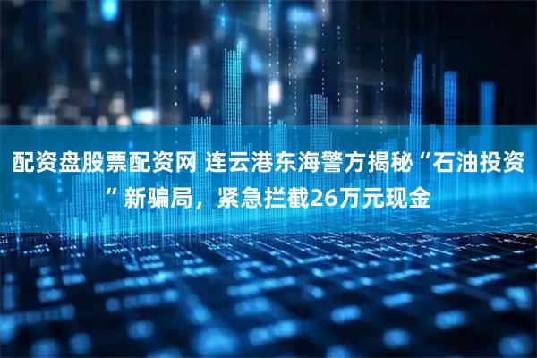 配资盘股票配资网 连云港东海警方揭秘“石油投资”新骗局，紧急拦截26万元现金