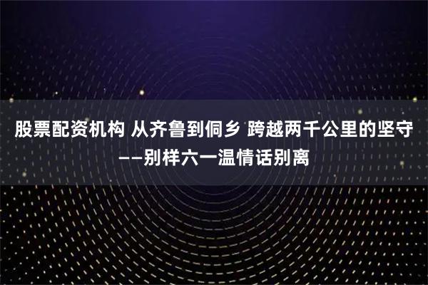 股票配资机构 从齐鲁到侗乡 跨越两千公里的坚守——别样六一温情话别离