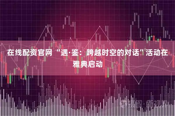 在线配资官网 “遇·鉴：跨越时空的对话”活动在雅典启动