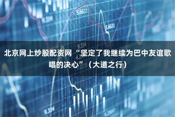 北京网上炒股配资网 “坚定了我继续为巴中友谊歌唱的决心”(大道之行)