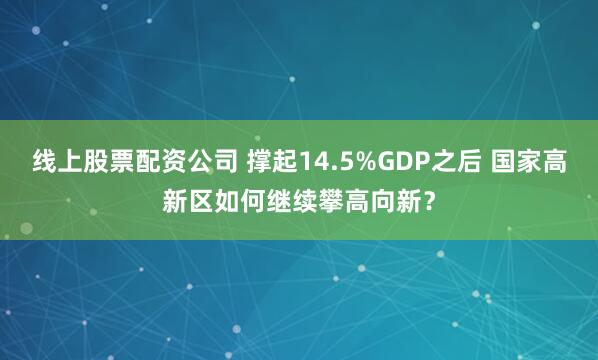 线上股票配资公司 撑起14.5%GDP之后 国家高新区如何继续攀高向新？